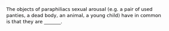 The objects of paraphiliacs sexual arousal (e.g. a pair of used panties, a dead body, an animal, a young child) have in common is that they are _______.