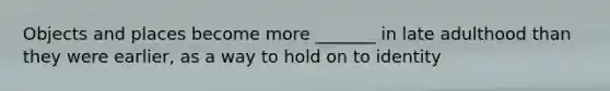 Objects and places become more _______ in late adulthood than they were earlier, as a way to hold on to identity