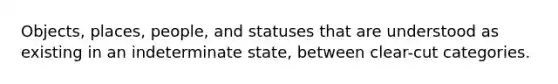 Objects, places, people, and statuses that are understood as existing in an indeterminate state, between clear-cut categories.