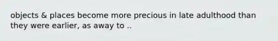 objects & places become more precious in late adulthood than they were earlier, as away to ..