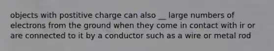 objects with postitive charge can also __ large numbers of electrons from the ground when they come in contact with ir or are connected to it by a conductor such as a wire or metal rod