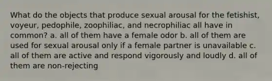 What do the objects that produce sexual arousal for the fetishist, voyeur, pedophile, zoophiliac, and necrophiliac all have in common? a. all of them have a female odor b. all of them are used for sexual arousal only if a female partner is unavailable c. all of them are active and respond vigorously and loudly d. all of them are non-rejecting