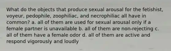 What do the objects that produce sexual arousal for the fetishist, voyeur, pedophile, zoophiliac, and necrophiliac all have in common? a. all of them are used for sexual arousal only if a female partner is unavailable b. all of them are non-rejecting c. all of them have a female odor d. all of them are active and respond vigorously and loudly