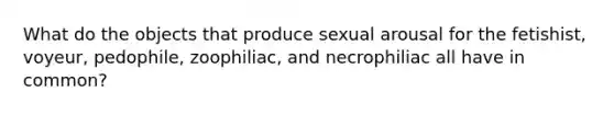 What do the objects that produce sexual arousal for the fetishist, voyeur, pedophile, zoophiliac, and necrophiliac all have in common?