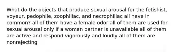 What do the objects that produce sexual arousal for the fetishist, voyeur, pedophile, zoophiliac, and necrophiliac all have in common? all of them have a female odor all of them are used for sexual arousal only if a woman partner is unavailable all of them are active and respond vigorously and loudly all of them are nonrejecting