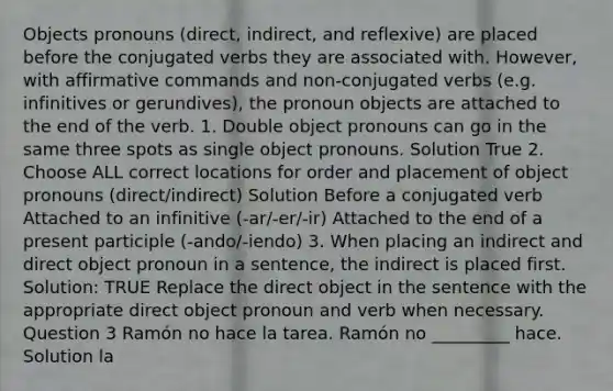 Objects pronouns (direct, indirect, and reflexive) are placed before the conjugated verbs they are associated with. However, with affirmative commands and non-conjugated verbs (e.g. infinitives or gerundives), the pronoun objects are attached to the end of the verb. 1. Double <a href='https://www.questionai.com/knowledge/kggwQzixuC-object-pronouns' class='anchor-knowledge'>object pronouns</a> can go in the same three spots as single object pronouns. Solution True 2. Choose ALL correct locations for order and placement of object pronouns (direct/indirect) Solution Before a conjugated verb Attached to an infinitive (-ar/-er/-ir) Attached to the end of a present participle (-ando/-iendo) 3. When placing an indirect and direct object pronoun in a sentence, the indirect is placed first. Solution: TRUE Replace the direct object in the sentence with the appropriate direct object pronoun and verb when necessary. Question 3 Ramón no hace la tarea. Ramón no _________ hace. Solution la