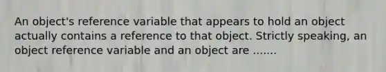 An object's reference variable that appears to hold an object actually contains a reference to that object. Strictly speaking, an object reference variable and an object are .......