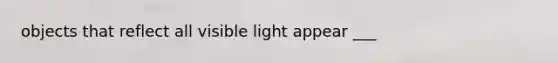 objects that reflect all visible light appear ___