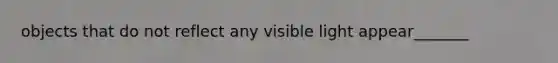 objects that do not reflect any visible light appear_______