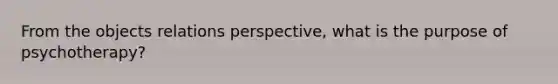 From the objects relations perspective, what is the purpose of psychotherapy?