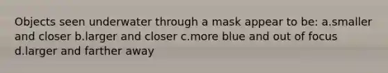 Objects seen underwater through a mask appear to be: a.smaller and closer b.larger and closer c.more blue and out of focus d.larger and farther away