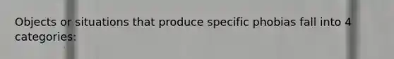 Objects or situations that produce specific phobias fall into 4 categories: