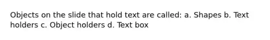 Objects on the slide that hold text are called: a. Shapes b. Text holders c. Object holders d. Text box