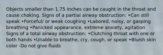 Objects smaller than 1.75 inches can be caught in the throat and cause choking. Signs of a partial airway obstruction: •Can still speak •Forceful/ or weak coughing •Labored, noisy, or gasping breathing •Panicked appearance, extreme anxiety, agitation Signs of a total airway obstruction: •Clutching throat with one or both hands •Unable to breathe, cry, cough, or speak •Bluish skin color -Do not give fluids