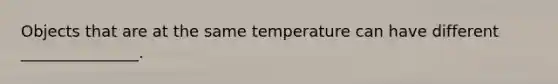 Objects that are at the same temperature can have different _______________.