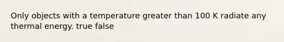 Only objects with a temperature greater than 100 K radiate any thermal energy. true false