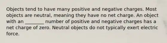 Objects tend to have many positive and negative charges. Most objects are neutral, meaning they have no net charge. An object with an ________ number of positive and negative charges has a net charge of zero. Neutral objects do not typically exert electric force.