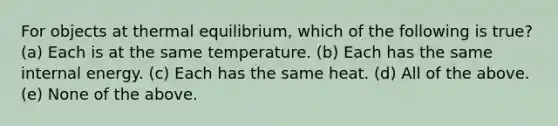 For objects at thermal equilibrium, which of the following is true? (a) Each is at the same temperature. (b) Each has the same internal energy. (c) Each has the same heat. (d) All of the above. (e) None of the above.