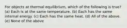 For objects at thermal equilibrium, which of the following is true? (a) Each is at the same temperature. (b) Each has the same internal energy. (c) Each has the same heat. (d) All of the above. (e) None of the above