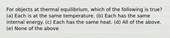 For objects at thermal equilibrium, which of the following is true? (a) Each is at the same temperature. (b) Each has the same internal energy. (c) Each has the same heat. (d) All of the above. (e) None of the above