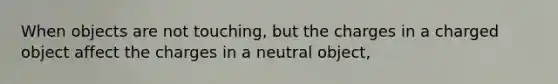 When objects are not touching, but the charges in a charged object affect the charges in a neutral object,