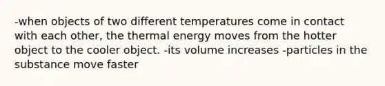 -when objects of two different temperatures come in contact with each other, the thermal energy moves from the hotter object to the cooler object. -its volume increases -particles in the substance move faster