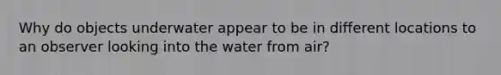 Why do objects underwater appear to be in different locations to an observer looking into the water from air?