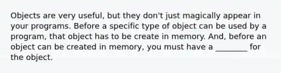 Objects are very useful, but they don't just magically appear in your programs. Before a specific type of object can be used by a program, that object has to be create in memory. And, before an object can be created in memory, you must have a ________ for the object.