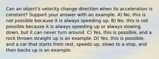 Can an object's velocity change direction when its acceleration is constant? Support your answer with an example. A) No, this is not possible because it is always speeding up. B) No, this is not possible because it is always speeding up or always slowing down, but it can never turn around. C) Yes, this is possible, and a rock thrown straight up is an example. D) Yes, this is possible, and a car that starts from rest, speeds up, slows to a stop, and then backs up is an example.