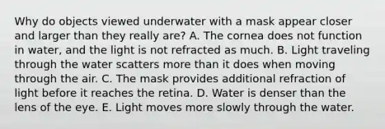 Why do objects viewed underwater with a mask appear closer and larger than they really are? A. The cornea does not function in water, and the light is not refracted as much. B. Light traveling through the water scatters <a href='https://www.questionai.com/knowledge/keWHlEPx42-more-than' class='anchor-knowledge'>more than</a> it does when moving through the air. C. The mask provides additional refraction of light before it reaches the retina. D. Water is denser than the lens of the eye. E. Light moves more slowly through the water.