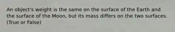 An object's weight is the same on the surface of the Earth and the surface of the Moon, but its mass differs on the two surfaces. (True or False)