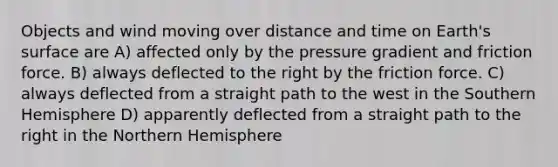 Objects and wind moving over distance and time on Earth's surface are A) affected only by the pressure gradient and friction force. B) always deflected to the right by the friction force. C) always deflected from a straight path to the west in the Southern Hemisphere D) apparently deflected from a straight path to the right in the Northern Hemisphere