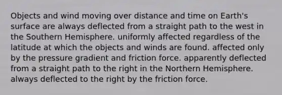 Objects and wind moving over distance and time on Earth's surface are always deflected from a straight path to the west in the Southern Hemisphere. uniformly affected regardless of the latitude at which the objects and winds are found. affected only by the pressure gradient and friction force. apparently deflected from a straight path to the right in the Northern Hemisphere. always deflected to the right by the friction force.