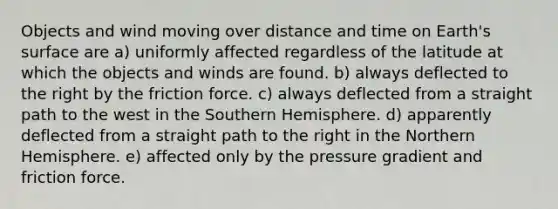 Objects and wind moving over distance and time on Earth's surface are a) uniformly affected regardless of the latitude at which the objects and winds are found. b) always deflected to the right by the friction force. c) always deflected from a straight path to the west in the Southern Hemisphere. d) apparently deflected from a straight path to the right in the Northern Hemisphere. e) affected only by the pressure gradient and friction force.