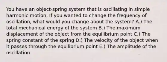 You have an object-spring system that is oscillating in simple harmonic motion. If you wanted to change the frequency of oscillation, what would you change about the system? A.) The total mechanical energy of the system B.) The maximum displacement of the object from the equilibrium point C.) The spring constant of the spring D.) The velocity of the object when it passes through the equilibrium point E.) The amplitude of the oscillation