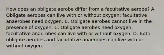 How does an obligate aerobe differ from a facultative aerobe? A. Obligate aerobes can live with or without oxygen; facultative anaerobes need oxygen. B. Obligate aerobes cannot live in the presence of oxygen. C. Obligate aerobes need oxygen; facultative anaerobes can live with or without oxygen. D. Both obligate aerobes and facultative anaerobes can live with or without oxygen.