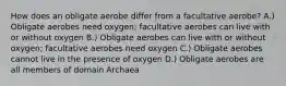 How does an obligate aerobe differ from a facultative aerobe? A.) Obligate aerobes need oxygen; facultative aerobes can live with or without oxygen B.) Obligate aerobes can live with or without oxygen; facultative aerobes need oxygen C.) Obligate aerobes cannot live in the presence of oxygen D.) Obligate aerobes are all members of domain Archaea