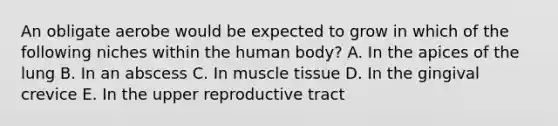 An obligate aerobe would be expected to grow in which of the following niches within the human body? A. In the apices of the lung B. In an abscess C. In muscle tissue D. In the gingival crevice E. In the upper reproductive tract