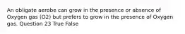 An obligate aerobe can grow in the presence or absence of Oxygen gas (O2) but prefers to grow in the presence of Oxygen gas. Question 23 True False