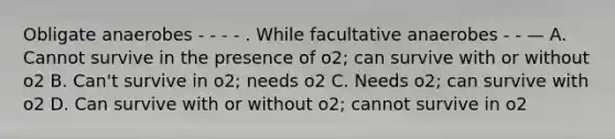 Obligate anaerobes - - - - . While facultative anaerobes - - — A. Cannot survive in the presence of o2; can survive with or without o2 B. Can't survive in o2; needs o2 C. Needs o2; can survive with o2 D. Can survive with or without o2; cannot survive in o2