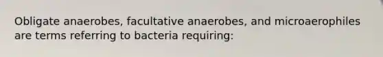 Obligate anaerobes, facultative anaerobes, and microaerophiles are terms referring to bacteria requiring: