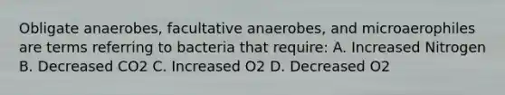 Obligate anaerobes, facultative anaerobes, and microaerophiles are terms referring to bacteria that require: A. Increased Nitrogen B. Decreased CO2 C. Increased O2 D. Decreased O2