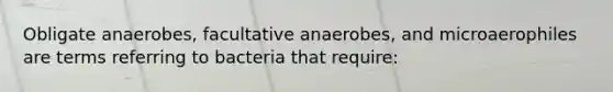 Obligate anaerobes, facultative anaerobes, and microaerophiles are terms referring to bacteria that require: