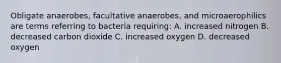 Obligate anaerobes, facultative anaerobes, and microaerophilics are terms referring to bacteria requiring: A. increased nitrogen B. decreased carbon dioxide C. increased oxygen D. decreased oxygen