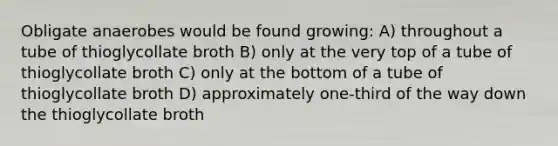 Obligate anaerobes would be found growing: A) throughout a tube of thioglycollate broth B) only at the very top of a tube of thioglycollate broth C) only at the bottom of a tube of thioglycollate broth D) approximately one-third of the way down the thioglycollate broth