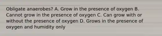 Obligate anaerobes? A. Grow in the presence of oxygen B. Cannot grow in the presence of oxygen C. Can grow with or without the presence of oxygen D. Grows in the presence of oxygen and humidity only