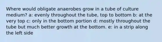 Where would obligate anaerobes grow in a tube of culture medium? a: evenly throughout the tube, top to bottom b: at the very top c: only in the bottom portion d: mostly throughout the tube but much better growth at the bottom. e: in a strip along the left side