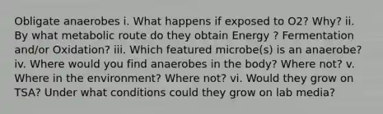 Obligate anaerobes i. What happens if exposed to O2? Why? ii. By what metabolic route do they obtain Energy ? Fermentation and/or Oxidation? iii. Which featured microbe(s) is an anaerobe? iv. Where would you find anaerobes in the body? Where not? v. Where in the environment? Where not? vi. Would they grow on TSA? Under what conditions could they grow on lab media?