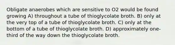 Obligate anaerobes which are sensitive to O2 would be found growing A) throughout a tube of thioglycolate broth. B) only at the very top of a tube of thioglycolate broth. C) only at the bottom of a tube of thioglycolate broth. D) approximately one-third of the way down the thioglycolate broth.