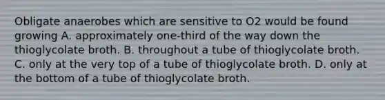 Obligate anaerobes which are sensitive to O2 would be found growing A. approximately one-third of the way down the thioglycolate broth. B. throughout a tube of thioglycolate broth. C. only at the very top of a tube of thioglycolate broth. D. only at the bottom of a tube of thioglycolate broth.